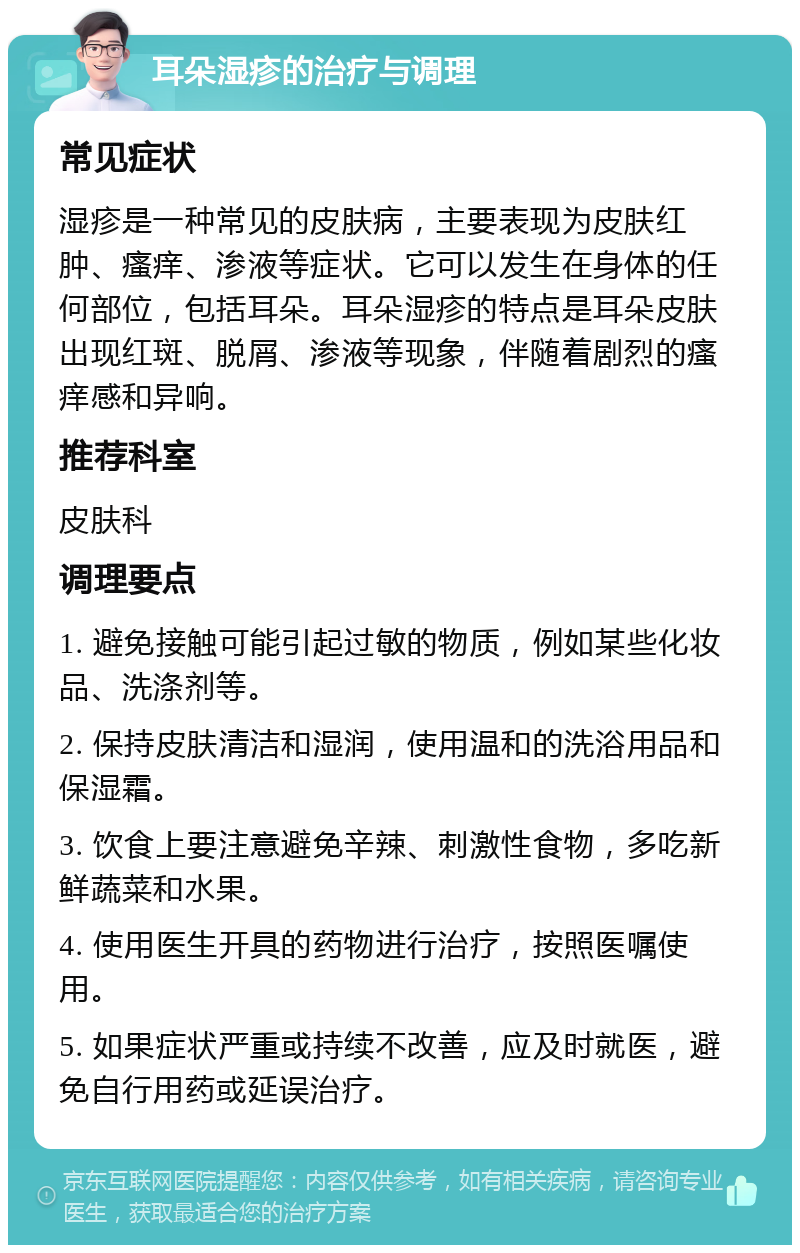 耳朵湿疹的治疗与调理 常见症状 湿疹是一种常见的皮肤病，主要表现为皮肤红肿、瘙痒、渗液等症状。它可以发生在身体的任何部位，包括耳朵。耳朵湿疹的特点是耳朵皮肤出现红斑、脱屑、渗液等现象，伴随着剧烈的瘙痒感和异响。 推荐科室 皮肤科 调理要点 1. 避免接触可能引起过敏的物质，例如某些化妆品、洗涤剂等。 2. 保持皮肤清洁和湿润，使用温和的洗浴用品和保湿霜。 3. 饮食上要注意避免辛辣、刺激性食物，多吃新鲜蔬菜和水果。 4. 使用医生开具的药物进行治疗，按照医嘱使用。 5. 如果症状严重或持续不改善，应及时就医，避免自行用药或延误治疗。