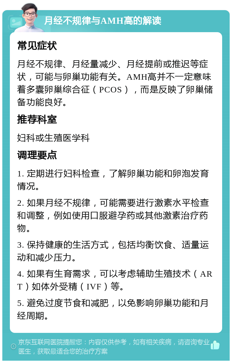 月经不规律与AMH高的解读 常见症状 月经不规律、月经量减少、月经提前或推迟等症状，可能与卵巢功能有关。AMH高并不一定意味着多囊卵巢综合征（PCOS），而是反映了卵巢储备功能良好。 推荐科室 妇科或生殖医学科 调理要点 1. 定期进行妇科检查，了解卵巢功能和卵泡发育情况。 2. 如果月经不规律，可能需要进行激素水平检查和调整，例如使用口服避孕药或其他激素治疗药物。 3. 保持健康的生活方式，包括均衡饮食、适量运动和减少压力。 4. 如果有生育需求，可以考虑辅助生殖技术（ART）如体外受精（IVF）等。 5. 避免过度节食和减肥，以免影响卵巢功能和月经周期。