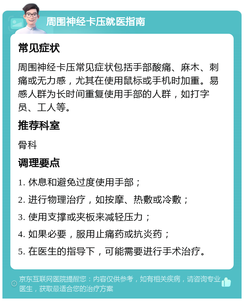 周围神经卡压就医指南 常见症状 周围神经卡压常见症状包括手部酸痛、麻木、刺痛或无力感，尤其在使用鼠标或手机时加重。易感人群为长时间重复使用手部的人群，如打字员、工人等。 推荐科室 骨科 调理要点 1. 休息和避免过度使用手部； 2. 进行物理治疗，如按摩、热敷或冷敷； 3. 使用支撑或夹板来减轻压力； 4. 如果必要，服用止痛药或抗炎药； 5. 在医生的指导下，可能需要进行手术治疗。