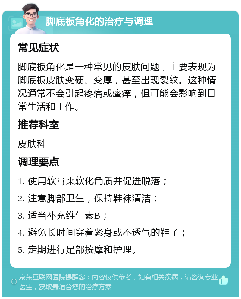 脚底板角化的治疗与调理 常见症状 脚底板角化是一种常见的皮肤问题，主要表现为脚底板皮肤变硬、变厚，甚至出现裂纹。这种情况通常不会引起疼痛或瘙痒，但可能会影响到日常生活和工作。 推荐科室 皮肤科 调理要点 1. 使用软膏来软化角质并促进脱落； 2. 注意脚部卫生，保持鞋袜清洁； 3. 适当补充维生素B； 4. 避免长时间穿着紧身或不透气的鞋子； 5. 定期进行足部按摩和护理。