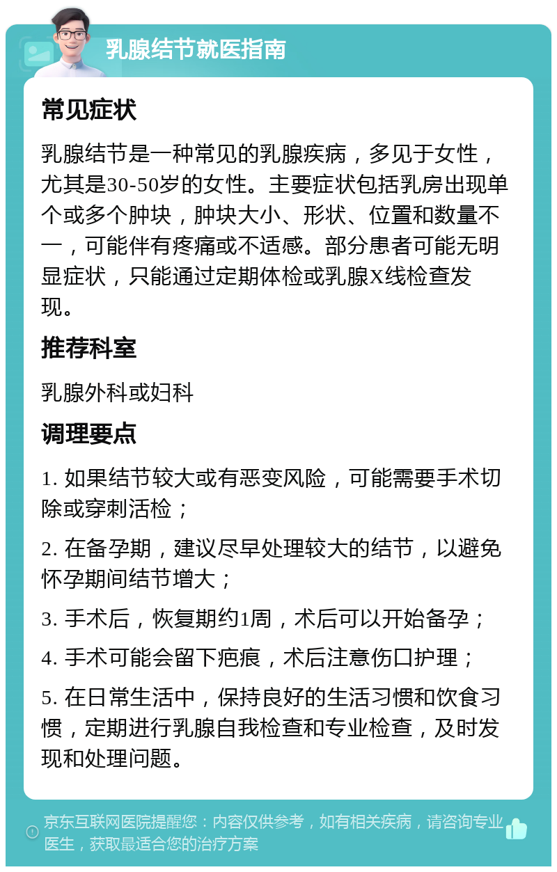 乳腺结节就医指南 常见症状 乳腺结节是一种常见的乳腺疾病，多见于女性，尤其是30-50岁的女性。主要症状包括乳房出现单个或多个肿块，肿块大小、形状、位置和数量不一，可能伴有疼痛或不适感。部分患者可能无明显症状，只能通过定期体检或乳腺X线检查发现。 推荐科室 乳腺外科或妇科 调理要点 1. 如果结节较大或有恶变风险，可能需要手术切除或穿刺活检； 2. 在备孕期，建议尽早处理较大的结节，以避免怀孕期间结节增大； 3. 手术后，恢复期约1周，术后可以开始备孕； 4. 手术可能会留下疤痕，术后注意伤口护理； 5. 在日常生活中，保持良好的生活习惯和饮食习惯，定期进行乳腺自我检查和专业检查，及时发现和处理问题。