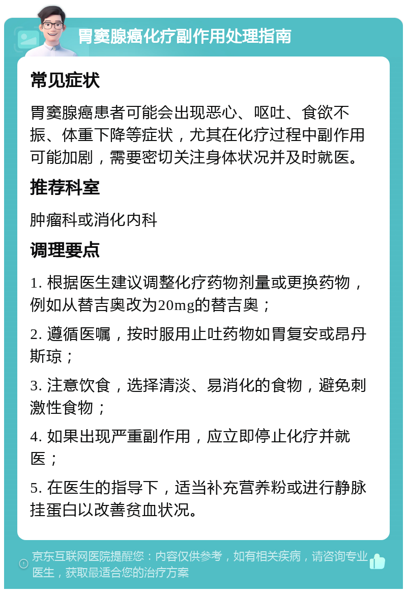 胃窦腺癌化疗副作用处理指南 常见症状 胃窦腺癌患者可能会出现恶心、呕吐、食欲不振、体重下降等症状，尤其在化疗过程中副作用可能加剧，需要密切关注身体状况并及时就医。 推荐科室 肿瘤科或消化内科 调理要点 1. 根据医生建议调整化疗药物剂量或更换药物，例如从替吉奥改为20mg的替吉奥； 2. 遵循医嘱，按时服用止吐药物如胃复安或昂丹斯琼； 3. 注意饮食，选择清淡、易消化的食物，避免刺激性食物； 4. 如果出现严重副作用，应立即停止化疗并就医； 5. 在医生的指导下，适当补充营养粉或进行静脉挂蛋白以改善贫血状况。