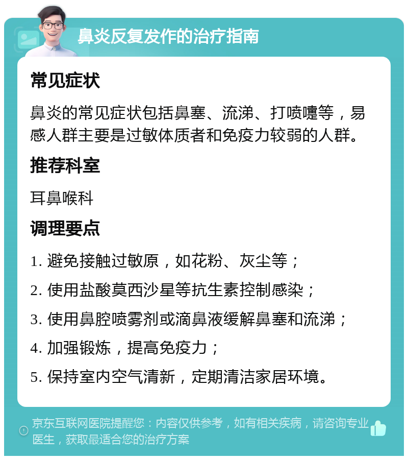 鼻炎反复发作的治疗指南 常见症状 鼻炎的常见症状包括鼻塞、流涕、打喷嚏等，易感人群主要是过敏体质者和免疫力较弱的人群。 推荐科室 耳鼻喉科 调理要点 1. 避免接触过敏原，如花粉、灰尘等； 2. 使用盐酸莫西沙星等抗生素控制感染； 3. 使用鼻腔喷雾剂或滴鼻液缓解鼻塞和流涕； 4. 加强锻炼，提高免疫力； 5. 保持室内空气清新，定期清洁家居环境。