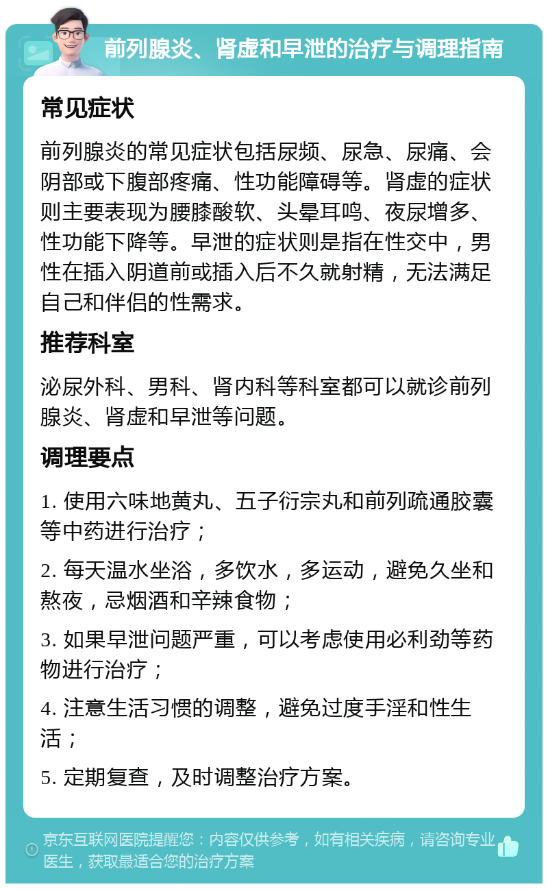 前列腺炎、肾虚和早泄的治疗与调理指南 常见症状 前列腺炎的常见症状包括尿频、尿急、尿痛、会阴部或下腹部疼痛、性功能障碍等。肾虚的症状则主要表现为腰膝酸软、头晕耳鸣、夜尿增多、性功能下降等。早泄的症状则是指在性交中，男性在插入阴道前或插入后不久就射精，无法满足自己和伴侣的性需求。 推荐科室 泌尿外科、男科、肾内科等科室都可以就诊前列腺炎、肾虚和早泄等问题。 调理要点 1. 使用六味地黄丸、五子衍宗丸和前列疏通胶囊等中药进行治疗； 2. 每天温水坐浴，多饮水，多运动，避免久坐和熬夜，忌烟酒和辛辣食物； 3. 如果早泄问题严重，可以考虑使用必利劲等药物进行治疗； 4. 注意生活习惯的调整，避免过度手淫和性生活； 5. 定期复查，及时调整治疗方案。