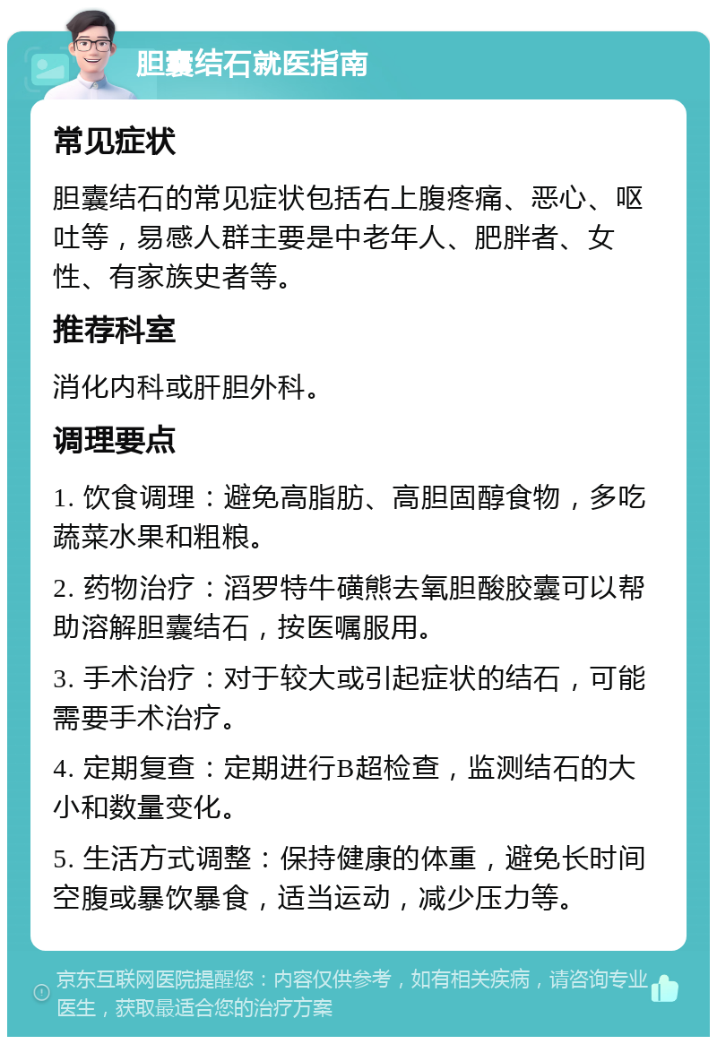 胆囊结石就医指南 常见症状 胆囊结石的常见症状包括右上腹疼痛、恶心、呕吐等，易感人群主要是中老年人、肥胖者、女性、有家族史者等。 推荐科室 消化内科或肝胆外科。 调理要点 1. 饮食调理：避免高脂肪、高胆固醇食物，多吃蔬菜水果和粗粮。 2. 药物治疗：滔罗特牛磺熊去氧胆酸胶囊可以帮助溶解胆囊结石，按医嘱服用。 3. 手术治疗：对于较大或引起症状的结石，可能需要手术治疗。 4. 定期复查：定期进行B超检查，监测结石的大小和数量变化。 5. 生活方式调整：保持健康的体重，避免长时间空腹或暴饮暴食，适当运动，减少压力等。