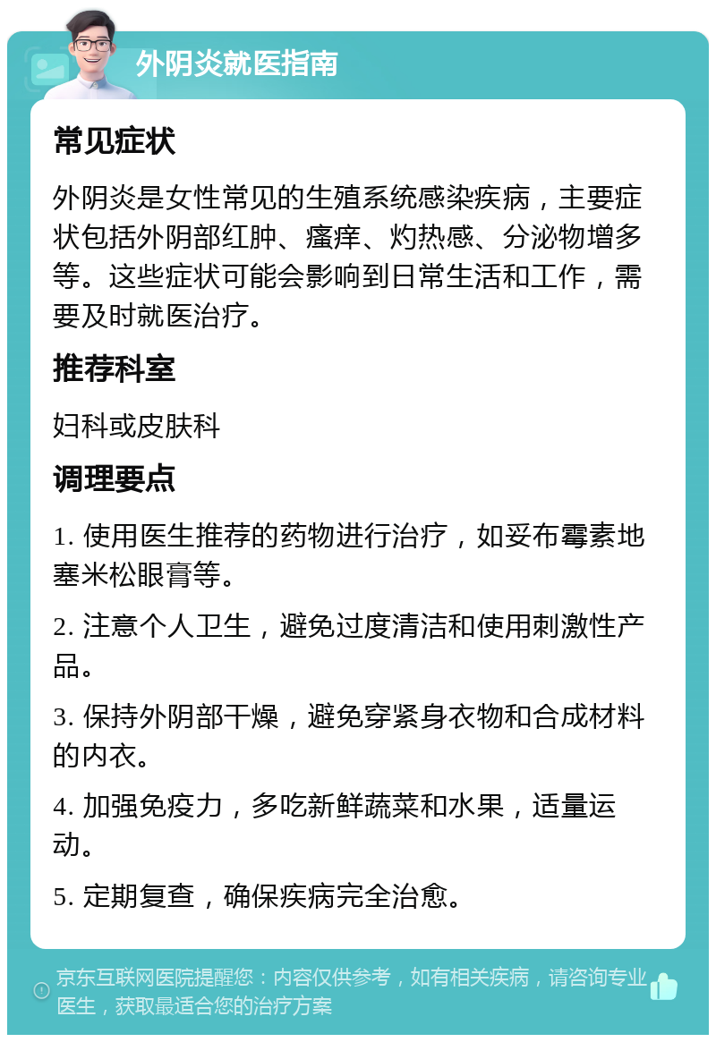 外阴炎就医指南 常见症状 外阴炎是女性常见的生殖系统感染疾病，主要症状包括外阴部红肿、瘙痒、灼热感、分泌物增多等。这些症状可能会影响到日常生活和工作，需要及时就医治疗。 推荐科室 妇科或皮肤科 调理要点 1. 使用医生推荐的药物进行治疗，如妥布霉素地塞米松眼膏等。 2. 注意个人卫生，避免过度清洁和使用刺激性产品。 3. 保持外阴部干燥，避免穿紧身衣物和合成材料的内衣。 4. 加强免疫力，多吃新鲜蔬菜和水果，适量运动。 5. 定期复查，确保疾病完全治愈。