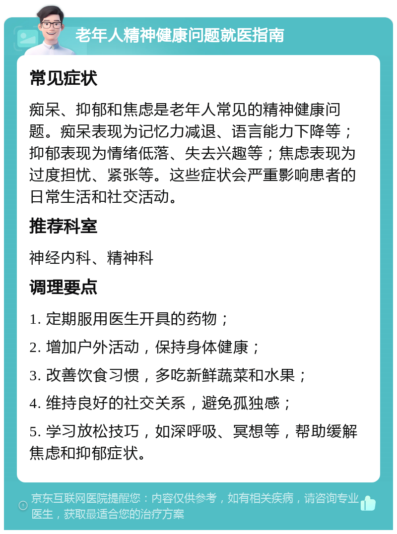 老年人精神健康问题就医指南 常见症状 痴呆、抑郁和焦虑是老年人常见的精神健康问题。痴呆表现为记忆力减退、语言能力下降等；抑郁表现为情绪低落、失去兴趣等；焦虑表现为过度担忧、紧张等。这些症状会严重影响患者的日常生活和社交活动。 推荐科室 神经内科、精神科 调理要点 1. 定期服用医生开具的药物； 2. 增加户外活动，保持身体健康； 3. 改善饮食习惯，多吃新鲜蔬菜和水果； 4. 维持良好的社交关系，避免孤独感； 5. 学习放松技巧，如深呼吸、冥想等，帮助缓解焦虑和抑郁症状。