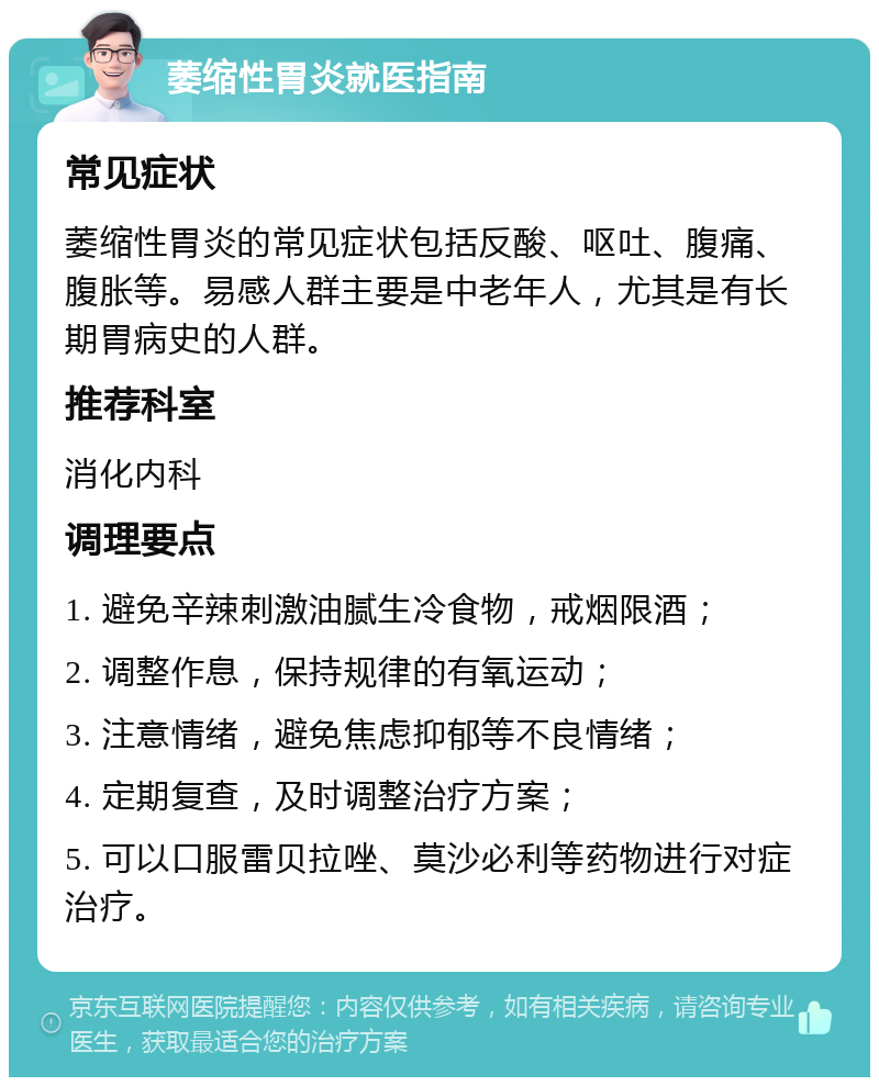 萎缩性胃炎就医指南 常见症状 萎缩性胃炎的常见症状包括反酸、呕吐、腹痛、腹胀等。易感人群主要是中老年人，尤其是有长期胃病史的人群。 推荐科室 消化内科 调理要点 1. 避免辛辣刺激油腻生冷食物，戒烟限酒； 2. 调整作息，保持规律的有氧运动； 3. 注意情绪，避免焦虑抑郁等不良情绪； 4. 定期复查，及时调整治疗方案； 5. 可以口服雷贝拉唑、莫沙必利等药物进行对症治疗。