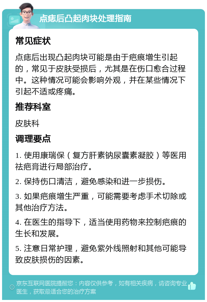 点痣后凸起肉块处理指南 常见症状 点痣后出现凸起肉块可能是由于疤痕增生引起的，常见于皮肤受损后，尤其是在伤口愈合过程中。这种情况可能会影响外观，并在某些情况下引起不适或疼痛。 推荐科室 皮肤科 调理要点 1. 使用康瑞保（复方肝素钠尿囊素凝胶）等医用祛疤膏进行局部治疗。 2. 保持伤口清洁，避免感染和进一步损伤。 3. 如果疤痕增生严重，可能需要考虑手术切除或其他治疗方法。 4. 在医生的指导下，适当使用药物来控制疤痕的生长和发展。 5. 注意日常护理，避免紫外线照射和其他可能导致皮肤损伤的因素。