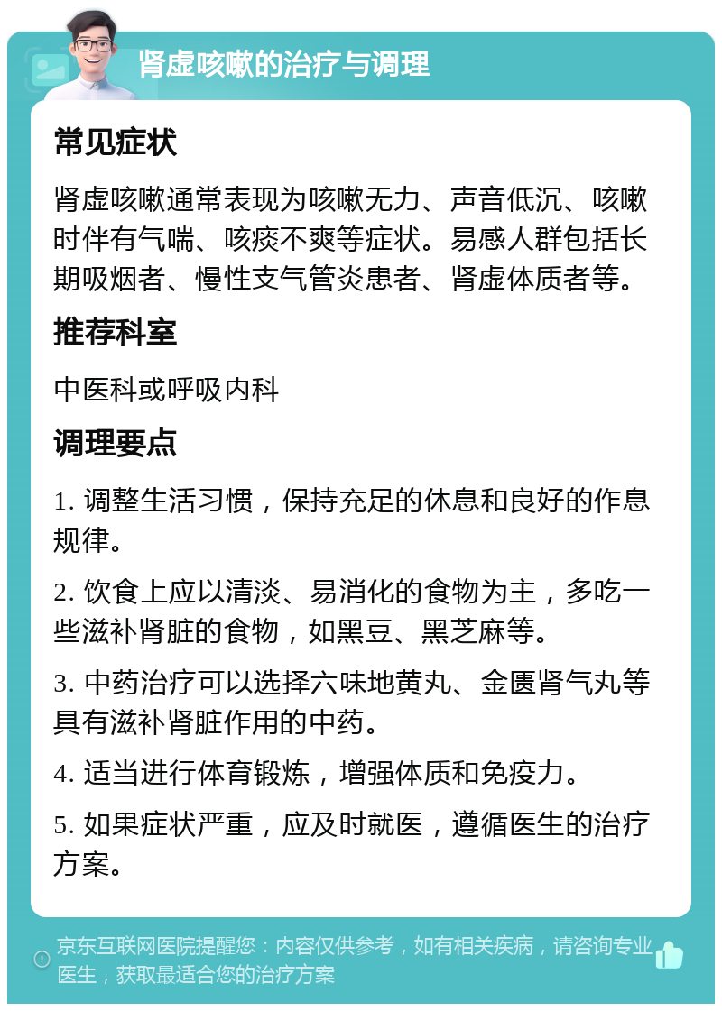 肾虚咳嗽的治疗与调理 常见症状 肾虚咳嗽通常表现为咳嗽无力、声音低沉、咳嗽时伴有气喘、咳痰不爽等症状。易感人群包括长期吸烟者、慢性支气管炎患者、肾虚体质者等。 推荐科室 中医科或呼吸内科 调理要点 1. 调整生活习惯，保持充足的休息和良好的作息规律。 2. 饮食上应以清淡、易消化的食物为主，多吃一些滋补肾脏的食物，如黑豆、黑芝麻等。 3. 中药治疗可以选择六味地黄丸、金匮肾气丸等具有滋补肾脏作用的中药。 4. 适当进行体育锻炼，增强体质和免疫力。 5. 如果症状严重，应及时就医，遵循医生的治疗方案。