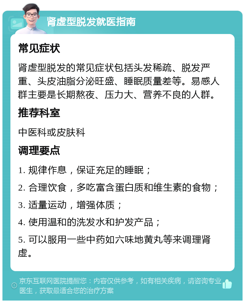 肾虚型脱发就医指南 常见症状 肾虚型脱发的常见症状包括头发稀疏、脱发严重、头皮油脂分泌旺盛、睡眠质量差等。易感人群主要是长期熬夜、压力大、营养不良的人群。 推荐科室 中医科或皮肤科 调理要点 1. 规律作息，保证充足的睡眠； 2. 合理饮食，多吃富含蛋白质和维生素的食物； 3. 适量运动，增强体质； 4. 使用温和的洗发水和护发产品； 5. 可以服用一些中药如六味地黄丸等来调理肾虚。