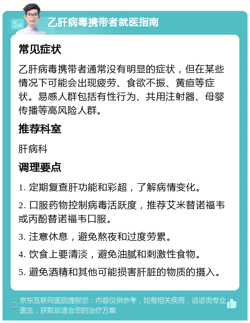 乙肝病毒携带者就医指南 常见症状 乙肝病毒携带者通常没有明显的症状，但在某些情况下可能会出现疲劳、食欲不振、黄疸等症状。易感人群包括有性行为、共用注射器、母婴传播等高风险人群。 推荐科室 肝病科 调理要点 1. 定期复查肝功能和彩超，了解病情变化。 2. 口服药物控制病毒活跃度，推荐艾米替诺福韦或丙酚替诺福韦口服。 3. 注意休息，避免熬夜和过度劳累。 4. 饮食上要清淡，避免油腻和刺激性食物。 5. 避免酒精和其他可能损害肝脏的物质的摄入。