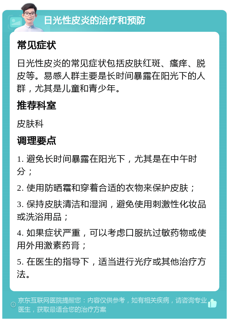 日光性皮炎的治疗和预防 常见症状 日光性皮炎的常见症状包括皮肤红斑、瘙痒、脱皮等。易感人群主要是长时间暴露在阳光下的人群，尤其是儿童和青少年。 推荐科室 皮肤科 调理要点 1. 避免长时间暴露在阳光下，尤其是在中午时分； 2. 使用防晒霜和穿着合适的衣物来保护皮肤； 3. 保持皮肤清洁和湿润，避免使用刺激性化妆品或洗浴用品； 4. 如果症状严重，可以考虑口服抗过敏药物或使用外用激素药膏； 5. 在医生的指导下，适当进行光疗或其他治疗方法。