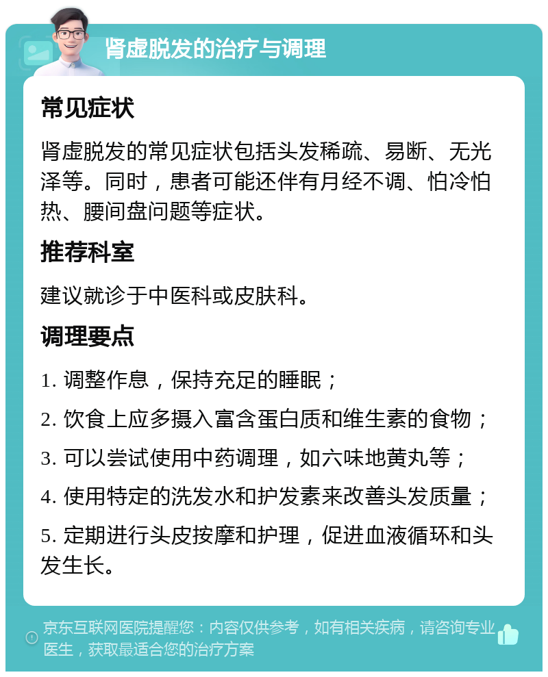 肾虚脱发的治疗与调理 常见症状 肾虚脱发的常见症状包括头发稀疏、易断、无光泽等。同时，患者可能还伴有月经不调、怕冷怕热、腰间盘问题等症状。 推荐科室 建议就诊于中医科或皮肤科。 调理要点 1. 调整作息，保持充足的睡眠； 2. 饮食上应多摄入富含蛋白质和维生素的食物； 3. 可以尝试使用中药调理，如六味地黄丸等； 4. 使用特定的洗发水和护发素来改善头发质量； 5. 定期进行头皮按摩和护理，促进血液循环和头发生长。