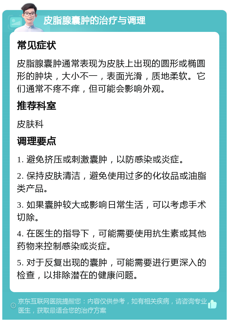 皮脂腺囊肿的治疗与调理 常见症状 皮脂腺囊肿通常表现为皮肤上出现的圆形或椭圆形的肿块，大小不一，表面光滑，质地柔软。它们通常不疼不痒，但可能会影响外观。 推荐科室 皮肤科 调理要点 1. 避免挤压或刺激囊肿，以防感染或炎症。 2. 保持皮肤清洁，避免使用过多的化妆品或油脂类产品。 3. 如果囊肿较大或影响日常生活，可以考虑手术切除。 4. 在医生的指导下，可能需要使用抗生素或其他药物来控制感染或炎症。 5. 对于反复出现的囊肿，可能需要进行更深入的检查，以排除潜在的健康问题。