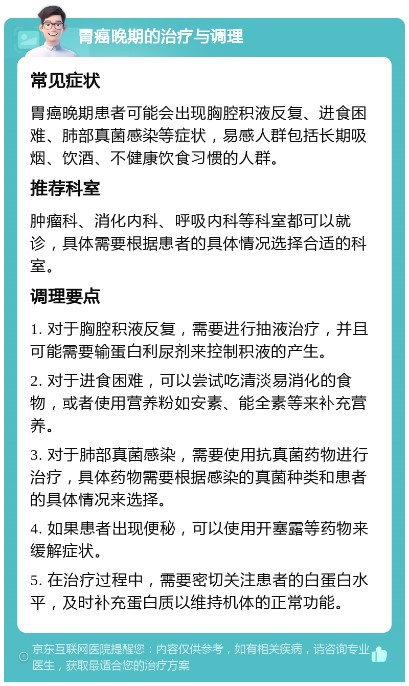 胃癌晚期的治疗与调理 常见症状 胃癌晚期患者可能会出现胸腔积液反复、进食困难、肺部真菌感染等症状，易感人群包括长期吸烟、饮酒、不健康饮食习惯的人群。 推荐科室 肿瘤科、消化内科、呼吸内科等科室都可以就诊，具体需要根据患者的具体情况选择合适的科室。 调理要点 1. 对于胸腔积液反复，需要进行抽液治疗，并且可能需要输蛋白利尿剂来控制积液的产生。 2. 对于进食困难，可以尝试吃清淡易消化的食物，或者使用营养粉如安素、能全素等来补充营养。 3. 对于肺部真菌感染，需要使用抗真菌药物进行治疗，具体药物需要根据感染的真菌种类和患者的具体情况来选择。 4. 如果患者出现便秘，可以使用开塞露等药物来缓解症状。 5. 在治疗过程中，需要密切关注患者的白蛋白水平，及时补充蛋白质以维持机体的正常功能。