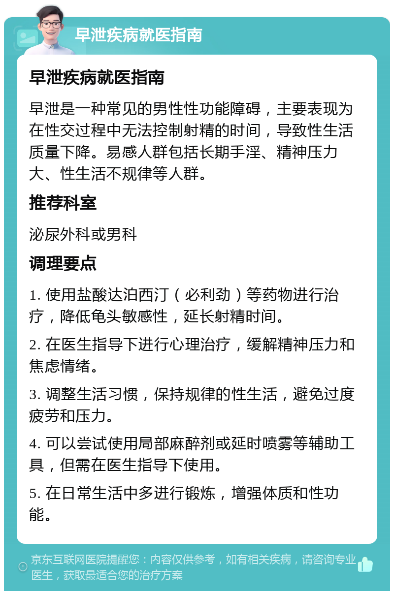 早泄疾病就医指南 早泄疾病就医指南 早泄是一种常见的男性性功能障碍，主要表现为在性交过程中无法控制射精的时间，导致性生活质量下降。易感人群包括长期手淫、精神压力大、性生活不规律等人群。 推荐科室 泌尿外科或男科 调理要点 1. 使用盐酸达泊西汀（必利劲）等药物进行治疗，降低龟头敏感性，延长射精时间。 2. 在医生指导下进行心理治疗，缓解精神压力和焦虑情绪。 3. 调整生活习惯，保持规律的性生活，避免过度疲劳和压力。 4. 可以尝试使用局部麻醉剂或延时喷雾等辅助工具，但需在医生指导下使用。 5. 在日常生活中多进行锻炼，增强体质和性功能。