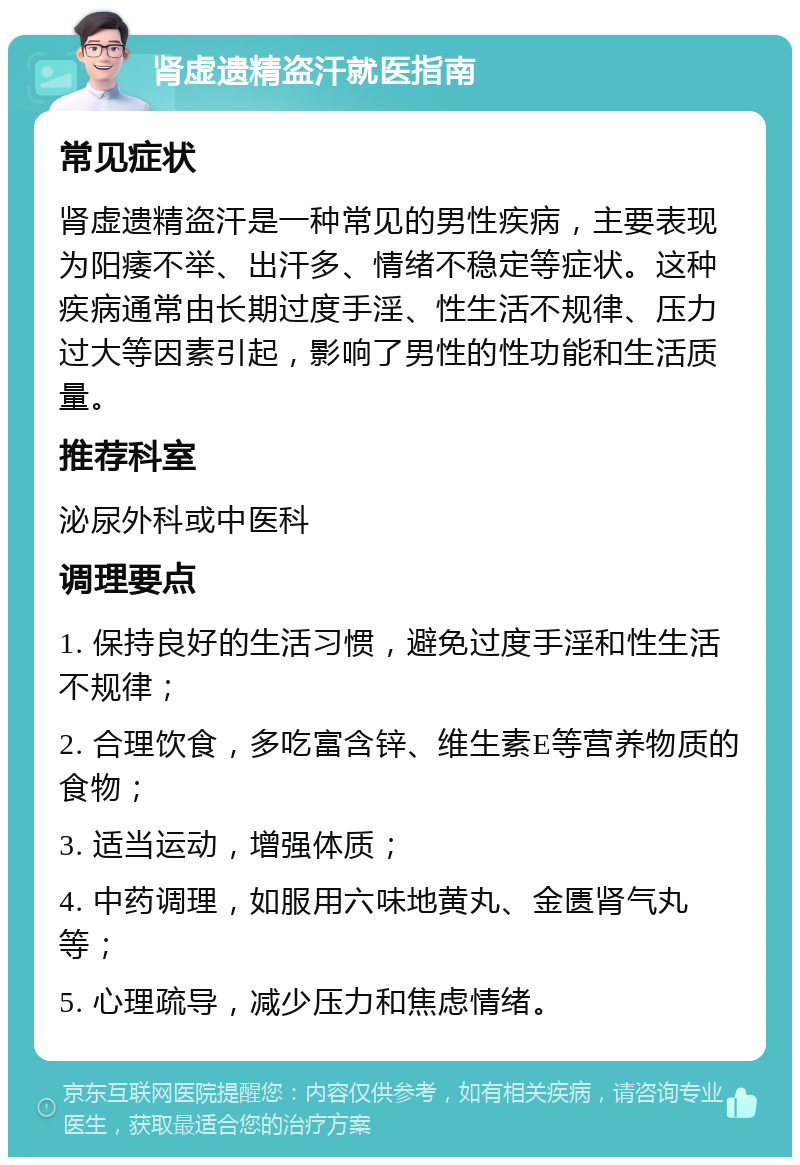 肾虚遗精盗汗就医指南 常见症状 肾虚遗精盗汗是一种常见的男性疾病，主要表现为阳痿不举、出汗多、情绪不稳定等症状。这种疾病通常由长期过度手淫、性生活不规律、压力过大等因素引起，影响了男性的性功能和生活质量。 推荐科室 泌尿外科或中医科 调理要点 1. 保持良好的生活习惯，避免过度手淫和性生活不规律； 2. 合理饮食，多吃富含锌、维生素E等营养物质的食物； 3. 适当运动，增强体质； 4. 中药调理，如服用六味地黄丸、金匮肾气丸等； 5. 心理疏导，减少压力和焦虑情绪。