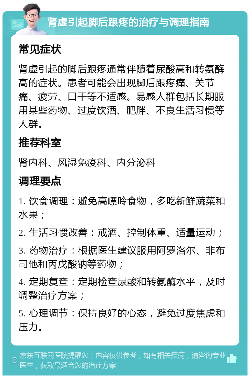 肾虚引起脚后跟疼的治疗与调理指南 常见症状 肾虚引起的脚后跟疼通常伴随着尿酸高和转氨酶高的症状。患者可能会出现脚后跟疼痛、关节痛、疲劳、口干等不适感。易感人群包括长期服用某些药物、过度饮酒、肥胖、不良生活习惯等人群。 推荐科室 肾内科、风湿免疫科、内分泌科 调理要点 1. 饮食调理：避免高嘌呤食物，多吃新鲜蔬菜和水果； 2. 生活习惯改善：戒酒、控制体重、适量运动； 3. 药物治疗：根据医生建议服用阿罗洛尔、非布司他和丙戊酸钠等药物； 4. 定期复查：定期检查尿酸和转氨酶水平，及时调整治疗方案； 5. 心理调节：保持良好的心态，避免过度焦虑和压力。