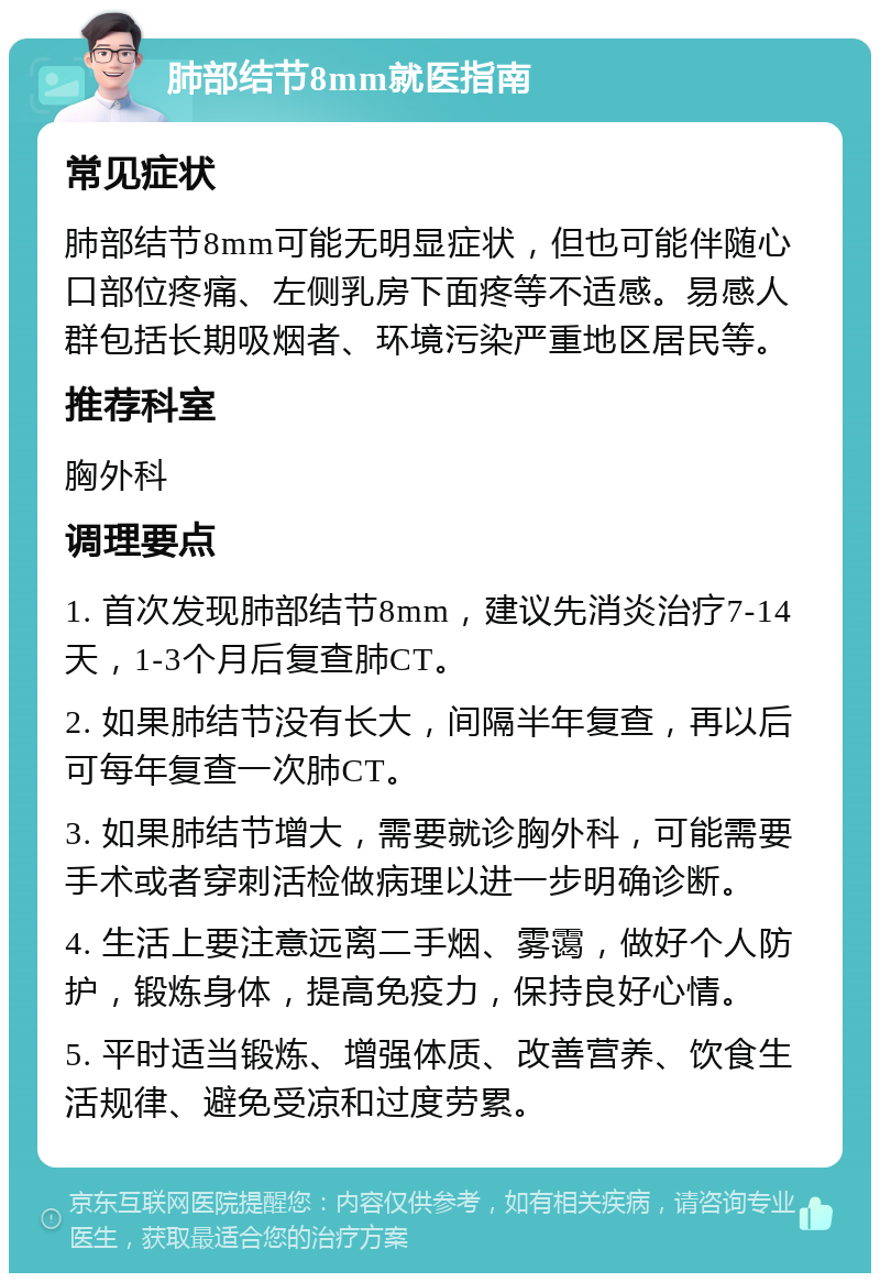 肺部结节8mm就医指南 常见症状 肺部结节8mm可能无明显症状，但也可能伴随心口部位疼痛、左侧乳房下面疼等不适感。易感人群包括长期吸烟者、环境污染严重地区居民等。 推荐科室 胸外科 调理要点 1. 首次发现肺部结节8mm，建议先消炎治疗7-14天，1-3个月后复查肺CT。 2. 如果肺结节没有长大，间隔半年复查，再以后可每年复查一次肺CT。 3. 如果肺结节增大，需要就诊胸外科，可能需要手术或者穿刺活检做病理以进一步明确诊断。 4. 生活上要注意远离二手烟、雾霭，做好个人防护，锻炼身体，提高免疫力，保持良好心情。 5. 平时适当锻炼、增强体质、改善营养、饮食生活规律、避免受凉和过度劳累。