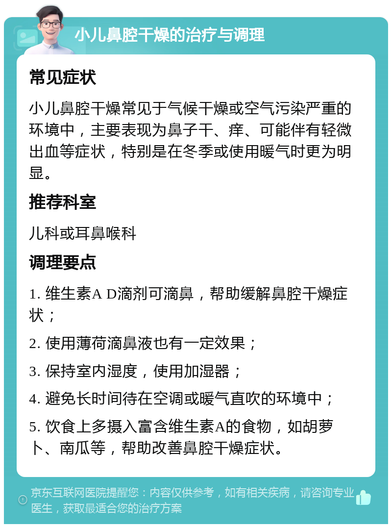 小儿鼻腔干燥的治疗与调理 常见症状 小儿鼻腔干燥常见于气候干燥或空气污染严重的环境中，主要表现为鼻子干、痒、可能伴有轻微出血等症状，特别是在冬季或使用暖气时更为明显。 推荐科室 儿科或耳鼻喉科 调理要点 1. 维生素A D滴剂可滴鼻，帮助缓解鼻腔干燥症状； 2. 使用薄荷滴鼻液也有一定效果； 3. 保持室内湿度，使用加湿器； 4. 避免长时间待在空调或暖气直吹的环境中； 5. 饮食上多摄入富含维生素A的食物，如胡萝卜、南瓜等，帮助改善鼻腔干燥症状。