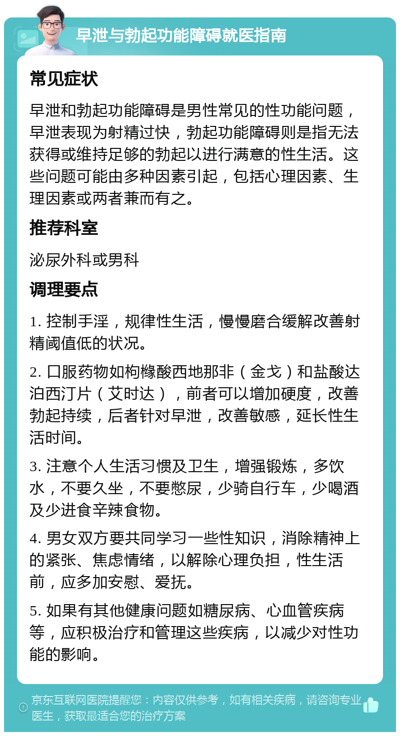 早泄与勃起功能障碍就医指南 常见症状 早泄和勃起功能障碍是男性常见的性功能问题，早泄表现为射精过快，勃起功能障碍则是指无法获得或维持足够的勃起以进行满意的性生活。这些问题可能由多种因素引起，包括心理因素、生理因素或两者兼而有之。 推荐科室 泌尿外科或男科 调理要点 1. 控制手淫，规律性生活，慢慢磨合缓解改善射精阈值低的状况。 2. 口服药物如枸橼酸西地那非（金戈）和盐酸达泊西汀片（艾时达），前者可以增加硬度，改善勃起持续，后者针对早泄，改善敏感，延长性生活时间。 3. 注意个人生活习惯及卫生，增强锻炼，多饮水，不要久坐，不要憋尿，少骑自行车，少喝酒及少进食辛辣食物。 4. 男女双方要共同学习一些性知识，消除精神上的紧张、焦虑情绪，以解除心理负担，性生活前，应多加安慰、爱抚。 5. 如果有其他健康问题如糖尿病、心血管疾病等，应积极治疗和管理这些疾病，以减少对性功能的影响。