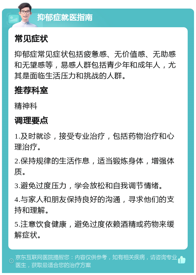 抑郁症就医指南 常见症状 抑郁症常见症状包括疲惫感、无价值感、无助感和无望感等，易感人群包括青少年和成年人，尤其是面临生活压力和挑战的人群。 推荐科室 精神科 调理要点 1.及时就诊，接受专业治疗，包括药物治疗和心理治疗。 2.保持规律的生活作息，适当锻炼身体，增强体质。 3.避免过度压力，学会放松和自我调节情绪。 4.与家人和朋友保持良好的沟通，寻求他们的支持和理解。 5.注意饮食健康，避免过度依赖酒精或药物来缓解症状。