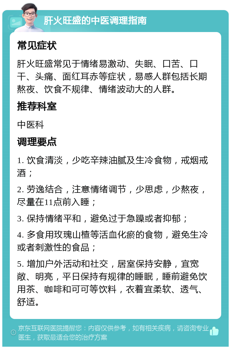 肝火旺盛的中医调理指南 常见症状 肝火旺盛常见于情绪易激动、失眠、口苦、口干、头痛、面红耳赤等症状，易感人群包括长期熬夜、饮食不规律、情绪波动大的人群。 推荐科室 中医科 调理要点 1. 饮食清淡，少吃辛辣油腻及生冷食物，戒烟戒酒； 2. 劳逸结合，注意情绪调节，少思虑，少熬夜，尽量在11点前入睡； 3. 保持情绪平和，避免过于急躁或者抑郁； 4. 多食用玫瑰山楂等活血化瘀的食物，避免生冷或者刺激性的食品； 5. 增加户外活动和社交，居室保持安静，宜宽敞、明亮，平日保持有规律的睡眠，睡前避免饮用茶、咖啡和可可等饮料，衣着宜柔软、透气、舒适。