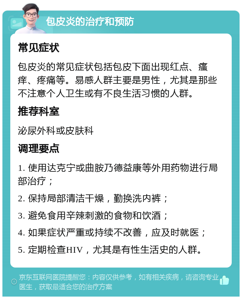 包皮炎的治疗和预防 常见症状 包皮炎的常见症状包括包皮下面出现红点、瘙痒、疼痛等。易感人群主要是男性，尤其是那些不注意个人卫生或有不良生活习惯的人群。 推荐科室 泌尿外科或皮肤科 调理要点 1. 使用达克宁或曲胺乃德益康等外用药物进行局部治疗； 2. 保持局部清洁干燥，勤换洗内裤； 3. 避免食用辛辣刺激的食物和饮酒； 4. 如果症状严重或持续不改善，应及时就医； 5. 定期检查HIV，尤其是有性生活史的人群。