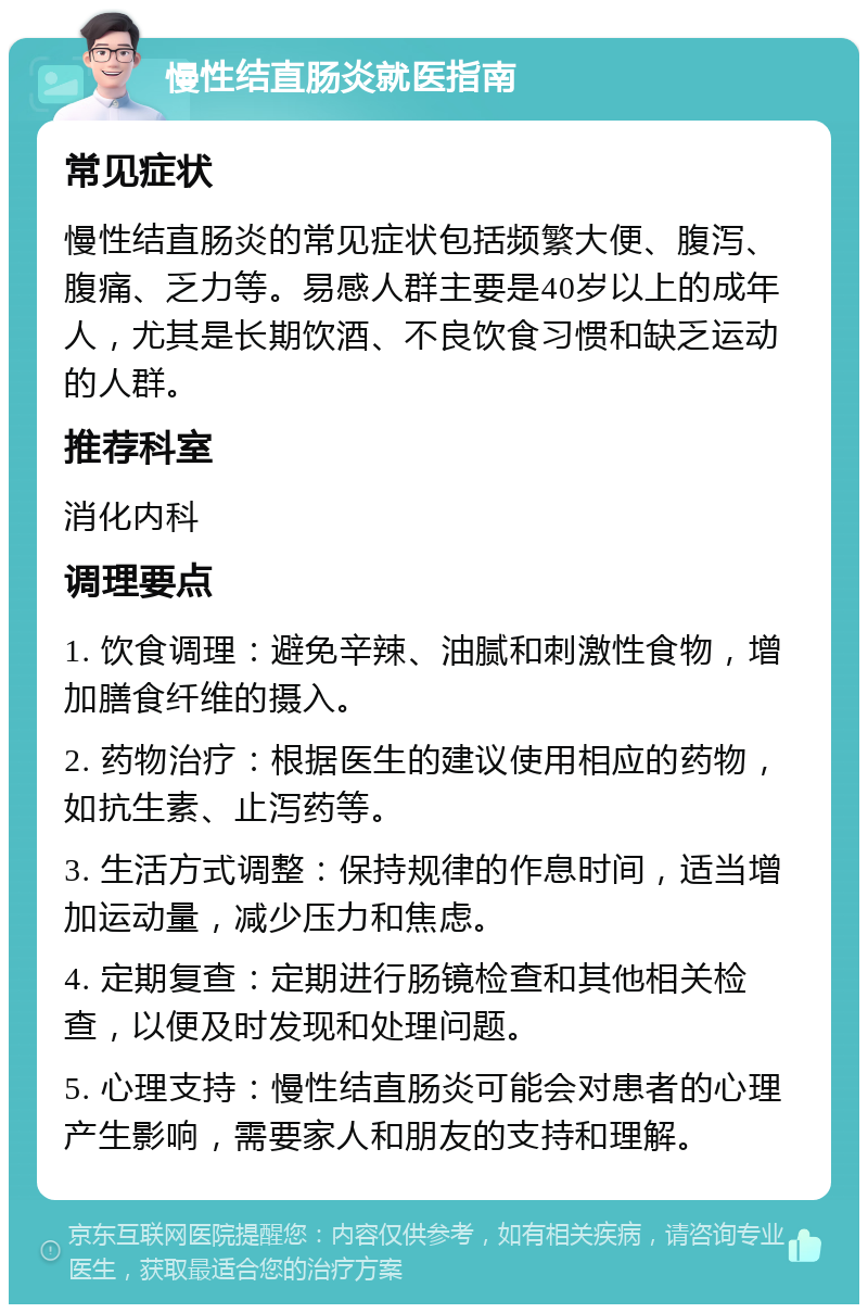 慢性结直肠炎就医指南 常见症状 慢性结直肠炎的常见症状包括频繁大便、腹泻、腹痛、乏力等。易感人群主要是40岁以上的成年人，尤其是长期饮酒、不良饮食习惯和缺乏运动的人群。 推荐科室 消化内科 调理要点 1. 饮食调理：避免辛辣、油腻和刺激性食物，增加膳食纤维的摄入。 2. 药物治疗：根据医生的建议使用相应的药物，如抗生素、止泻药等。 3. 生活方式调整：保持规律的作息时间，适当增加运动量，减少压力和焦虑。 4. 定期复查：定期进行肠镜检查和其他相关检查，以便及时发现和处理问题。 5. 心理支持：慢性结直肠炎可能会对患者的心理产生影响，需要家人和朋友的支持和理解。