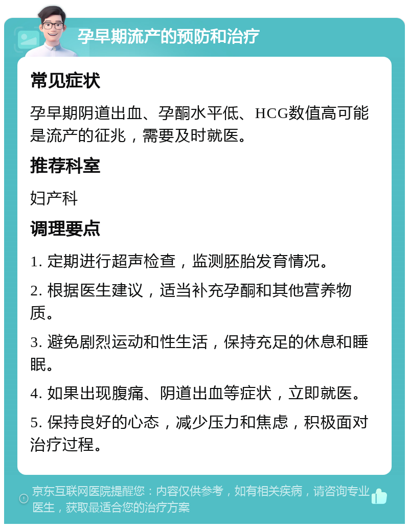 孕早期流产的预防和治疗 常见症状 孕早期阴道出血、孕酮水平低、HCG数值高可能是流产的征兆，需要及时就医。 推荐科室 妇产科 调理要点 1. 定期进行超声检查，监测胚胎发育情况。 2. 根据医生建议，适当补充孕酮和其他营养物质。 3. 避免剧烈运动和性生活，保持充足的休息和睡眠。 4. 如果出现腹痛、阴道出血等症状，立即就医。 5. 保持良好的心态，减少压力和焦虑，积极面对治疗过程。