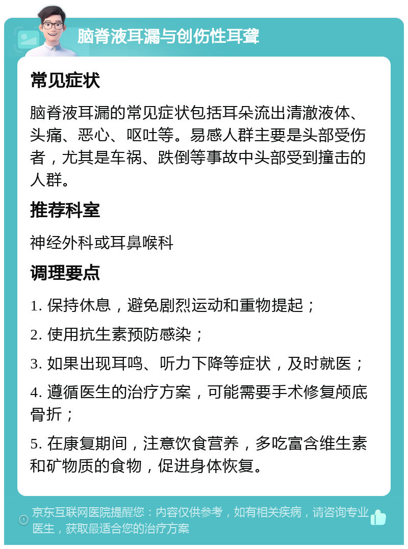 脑脊液耳漏与创伤性耳聋 常见症状 脑脊液耳漏的常见症状包括耳朵流出清澈液体、头痛、恶心、呕吐等。易感人群主要是头部受伤者，尤其是车祸、跌倒等事故中头部受到撞击的人群。 推荐科室 神经外科或耳鼻喉科 调理要点 1. 保持休息，避免剧烈运动和重物提起； 2. 使用抗生素预防感染； 3. 如果出现耳鸣、听力下降等症状，及时就医； 4. 遵循医生的治疗方案，可能需要手术修复颅底骨折； 5. 在康复期间，注意饮食营养，多吃富含维生素和矿物质的食物，促进身体恢复。