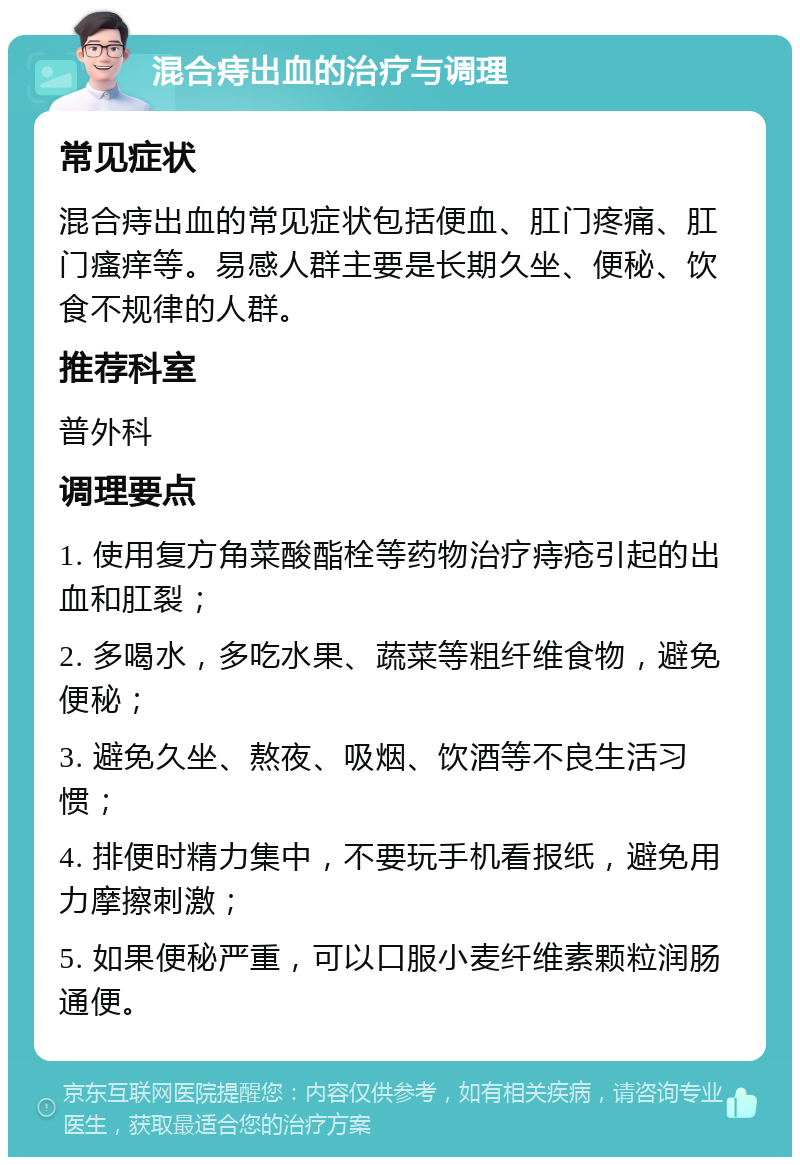 混合痔出血的治疗与调理 常见症状 混合痔出血的常见症状包括便血、肛门疼痛、肛门瘙痒等。易感人群主要是长期久坐、便秘、饮食不规律的人群。 推荐科室 普外科 调理要点 1. 使用复方角菜酸酯栓等药物治疗痔疮引起的出血和肛裂； 2. 多喝水，多吃水果、蔬菜等粗纤维食物，避免便秘； 3. 避免久坐、熬夜、吸烟、饮酒等不良生活习惯； 4. 排便时精力集中，不要玩手机看报纸，避免用力摩擦刺激； 5. 如果便秘严重，可以口服小麦纤维素颗粒润肠通便。