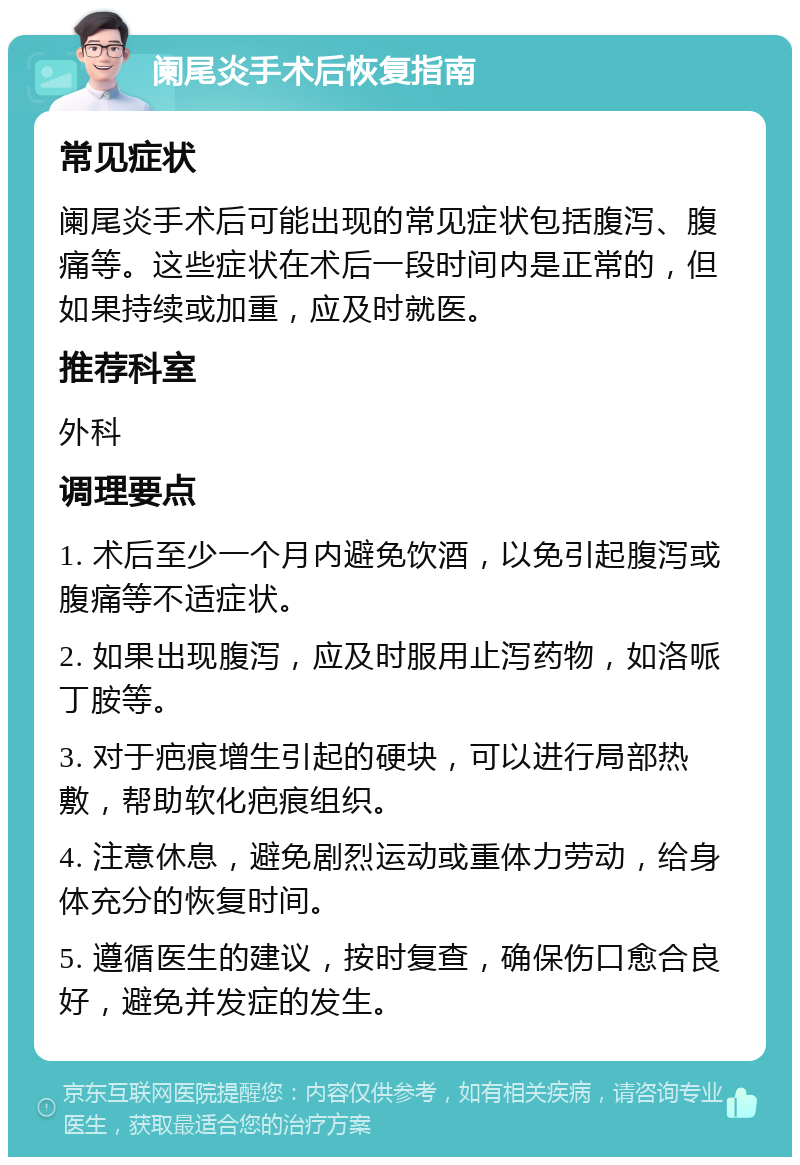 阑尾炎手术后恢复指南 常见症状 阑尾炎手术后可能出现的常见症状包括腹泻、腹痛等。这些症状在术后一段时间内是正常的，但如果持续或加重，应及时就医。 推荐科室 外科 调理要点 1. 术后至少一个月内避免饮酒，以免引起腹泻或腹痛等不适症状。 2. 如果出现腹泻，应及时服用止泻药物，如洛哌丁胺等。 3. 对于疤痕增生引起的硬块，可以进行局部热敷，帮助软化疤痕组织。 4. 注意休息，避免剧烈运动或重体力劳动，给身体充分的恢复时间。 5. 遵循医生的建议，按时复查，确保伤口愈合良好，避免并发症的发生。