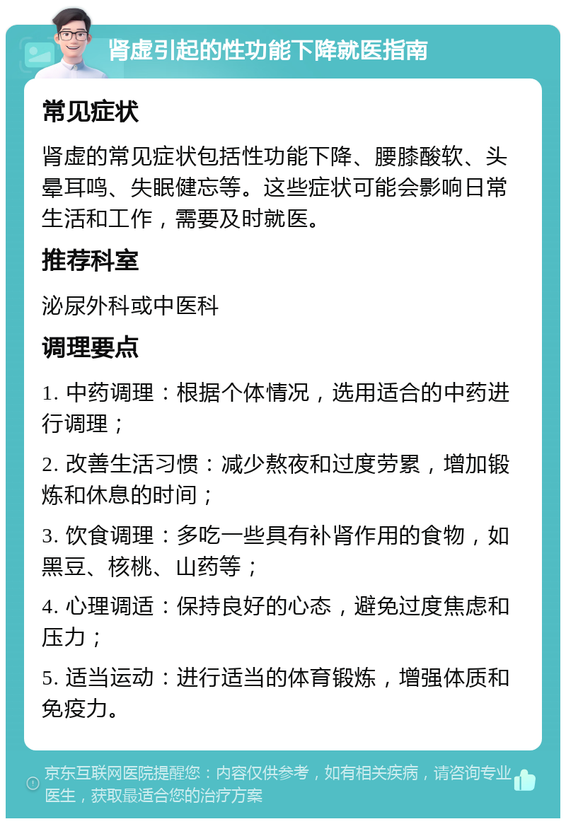 肾虚引起的性功能下降就医指南 常见症状 肾虚的常见症状包括性功能下降、腰膝酸软、头晕耳鸣、失眠健忘等。这些症状可能会影响日常生活和工作，需要及时就医。 推荐科室 泌尿外科或中医科 调理要点 1. 中药调理：根据个体情况，选用适合的中药进行调理； 2. 改善生活习惯：减少熬夜和过度劳累，增加锻炼和休息的时间； 3. 饮食调理：多吃一些具有补肾作用的食物，如黑豆、核桃、山药等； 4. 心理调适：保持良好的心态，避免过度焦虑和压力； 5. 适当运动：进行适当的体育锻炼，增强体质和免疫力。