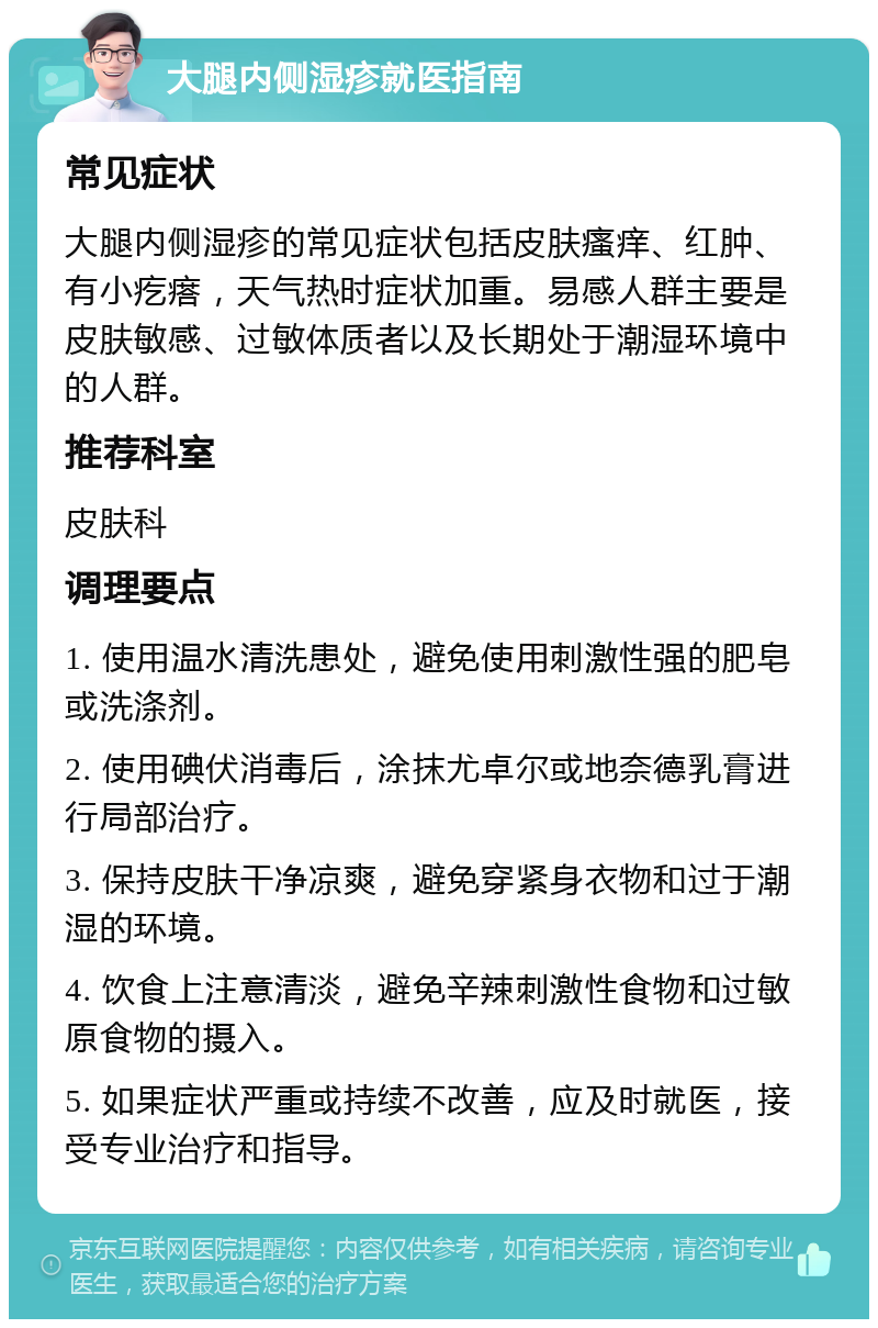 大腿内侧湿疹就医指南 常见症状 大腿内侧湿疹的常见症状包括皮肤瘙痒、红肿、有小疙瘩，天气热时症状加重。易感人群主要是皮肤敏感、过敏体质者以及长期处于潮湿环境中的人群。 推荐科室 皮肤科 调理要点 1. 使用温水清洗患处，避免使用刺激性强的肥皂或洗涤剂。 2. 使用碘伏消毒后，涂抹尤卓尔或地奈德乳膏进行局部治疗。 3. 保持皮肤干净凉爽，避免穿紧身衣物和过于潮湿的环境。 4. 饮食上注意清淡，避免辛辣刺激性食物和过敏原食物的摄入。 5. 如果症状严重或持续不改善，应及时就医，接受专业治疗和指导。