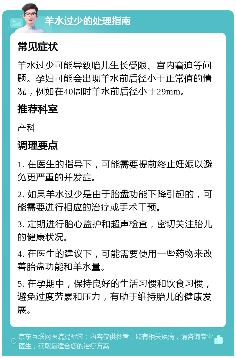 羊水过少的处理指南 常见症状 羊水过少可能导致胎儿生长受限、宫内窘迫等问题。孕妇可能会出现羊水前后径小于正常值的情况，例如在40周时羊水前后径小于29mm。 推荐科室 产科 调理要点 1. 在医生的指导下，可能需要提前终止妊娠以避免更严重的并发症。 2. 如果羊水过少是由于胎盘功能下降引起的，可能需要进行相应的治疗或手术干预。 3. 定期进行胎心监护和超声检查，密切关注胎儿的健康状况。 4. 在医生的建议下，可能需要使用一些药物来改善胎盘功能和羊水量。 5. 在孕期中，保持良好的生活习惯和饮食习惯，避免过度劳累和压力，有助于维持胎儿的健康发展。