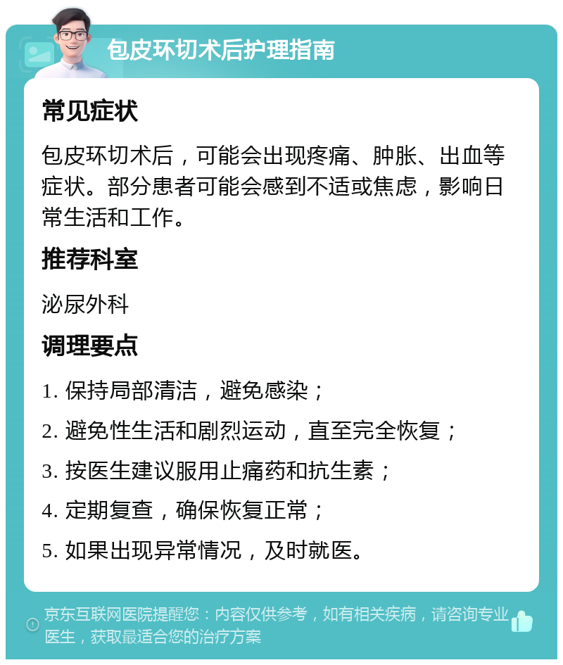 包皮环切术后护理指南 常见症状 包皮环切术后，可能会出现疼痛、肿胀、出血等症状。部分患者可能会感到不适或焦虑，影响日常生活和工作。 推荐科室 泌尿外科 调理要点 1. 保持局部清洁，避免感染； 2. 避免性生活和剧烈运动，直至完全恢复； 3. 按医生建议服用止痛药和抗生素； 4. 定期复查，确保恢复正常； 5. 如果出现异常情况，及时就医。