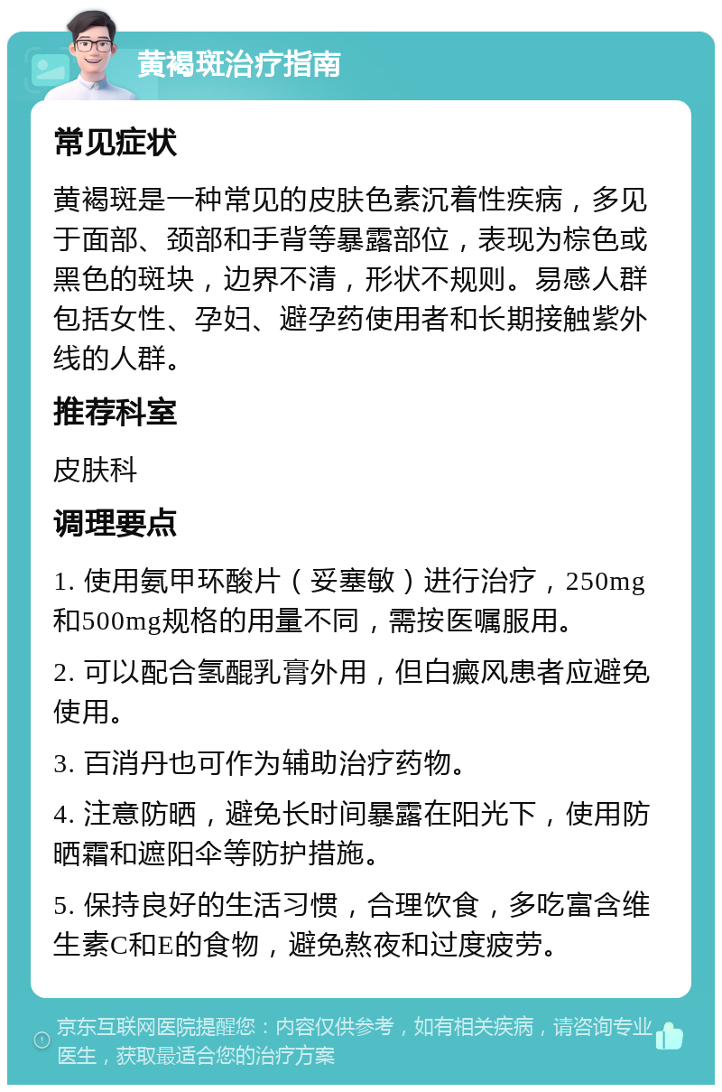 黄褐斑治疗指南 常见症状 黄褐斑是一种常见的皮肤色素沉着性疾病，多见于面部、颈部和手背等暴露部位，表现为棕色或黑色的斑块，边界不清，形状不规则。易感人群包括女性、孕妇、避孕药使用者和长期接触紫外线的人群。 推荐科室 皮肤科 调理要点 1. 使用氨甲环酸片（妥塞敏）进行治疗，250mg和500mg规格的用量不同，需按医嘱服用。 2. 可以配合氢醌乳膏外用，但白癜风患者应避免使用。 3. 百消丹也可作为辅助治疗药物。 4. 注意防晒，避免长时间暴露在阳光下，使用防晒霜和遮阳伞等防护措施。 5. 保持良好的生活习惯，合理饮食，多吃富含维生素C和E的食物，避免熬夜和过度疲劳。