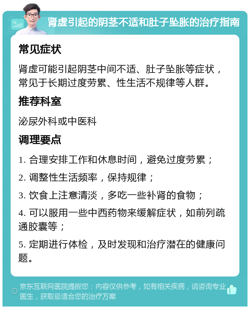 肾虚引起的阴茎不适和肚子坠胀的治疗指南 常见症状 肾虚可能引起阴茎中间不适、肚子坠胀等症状，常见于长期过度劳累、性生活不规律等人群。 推荐科室 泌尿外科或中医科 调理要点 1. 合理安排工作和休息时间，避免过度劳累； 2. 调整性生活频率，保持规律； 3. 饮食上注意清淡，多吃一些补肾的食物； 4. 可以服用一些中西药物来缓解症状，如前列疏通胶囊等； 5. 定期进行体检，及时发现和治疗潜在的健康问题。