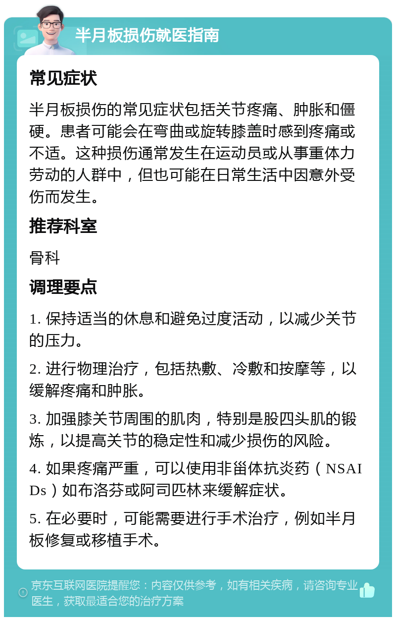 半月板损伤就医指南 常见症状 半月板损伤的常见症状包括关节疼痛、肿胀和僵硬。患者可能会在弯曲或旋转膝盖时感到疼痛或不适。这种损伤通常发生在运动员或从事重体力劳动的人群中，但也可能在日常生活中因意外受伤而发生。 推荐科室 骨科 调理要点 1. 保持适当的休息和避免过度活动，以减少关节的压力。 2. 进行物理治疗，包括热敷、冷敷和按摩等，以缓解疼痛和肿胀。 3. 加强膝关节周围的肌肉，特别是股四头肌的锻炼，以提高关节的稳定性和减少损伤的风险。 4. 如果疼痛严重，可以使用非甾体抗炎药（NSAIDs）如布洛芬或阿司匹林来缓解症状。 5. 在必要时，可能需要进行手术治疗，例如半月板修复或移植手术。