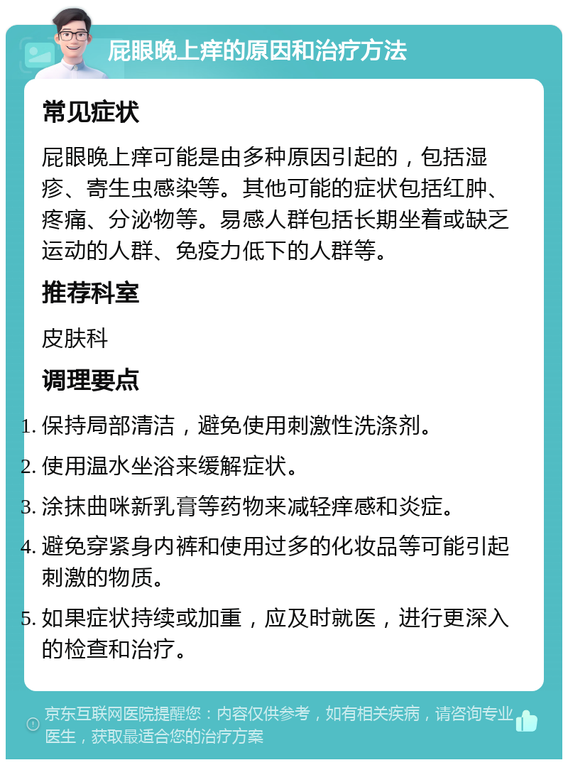 屁眼晚上痒的原因和治疗方法 常见症状 屁眼晚上痒可能是由多种原因引起的，包括湿疹、寄生虫感染等。其他可能的症状包括红肿、疼痛、分泌物等。易感人群包括长期坐着或缺乏运动的人群、免疫力低下的人群等。 推荐科室 皮肤科 调理要点 保持局部清洁，避免使用刺激性洗涤剂。 使用温水坐浴来缓解症状。 涂抹曲咪新乳膏等药物来减轻痒感和炎症。 避免穿紧身内裤和使用过多的化妆品等可能引起刺激的物质。 如果症状持续或加重，应及时就医，进行更深入的检查和治疗。