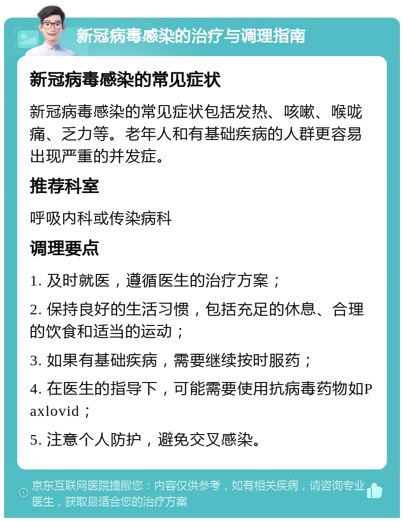 新冠病毒感染的治疗与调理指南 新冠病毒感染的常见症状 新冠病毒感染的常见症状包括发热、咳嗽、喉咙痛、乏力等。老年人和有基础疾病的人群更容易出现严重的并发症。 推荐科室 呼吸内科或传染病科 调理要点 1. 及时就医，遵循医生的治疗方案； 2. 保持良好的生活习惯，包括充足的休息、合理的饮食和适当的运动； 3. 如果有基础疾病，需要继续按时服药； 4. 在医生的指导下，可能需要使用抗病毒药物如Paxlovid； 5. 注意个人防护，避免交叉感染。