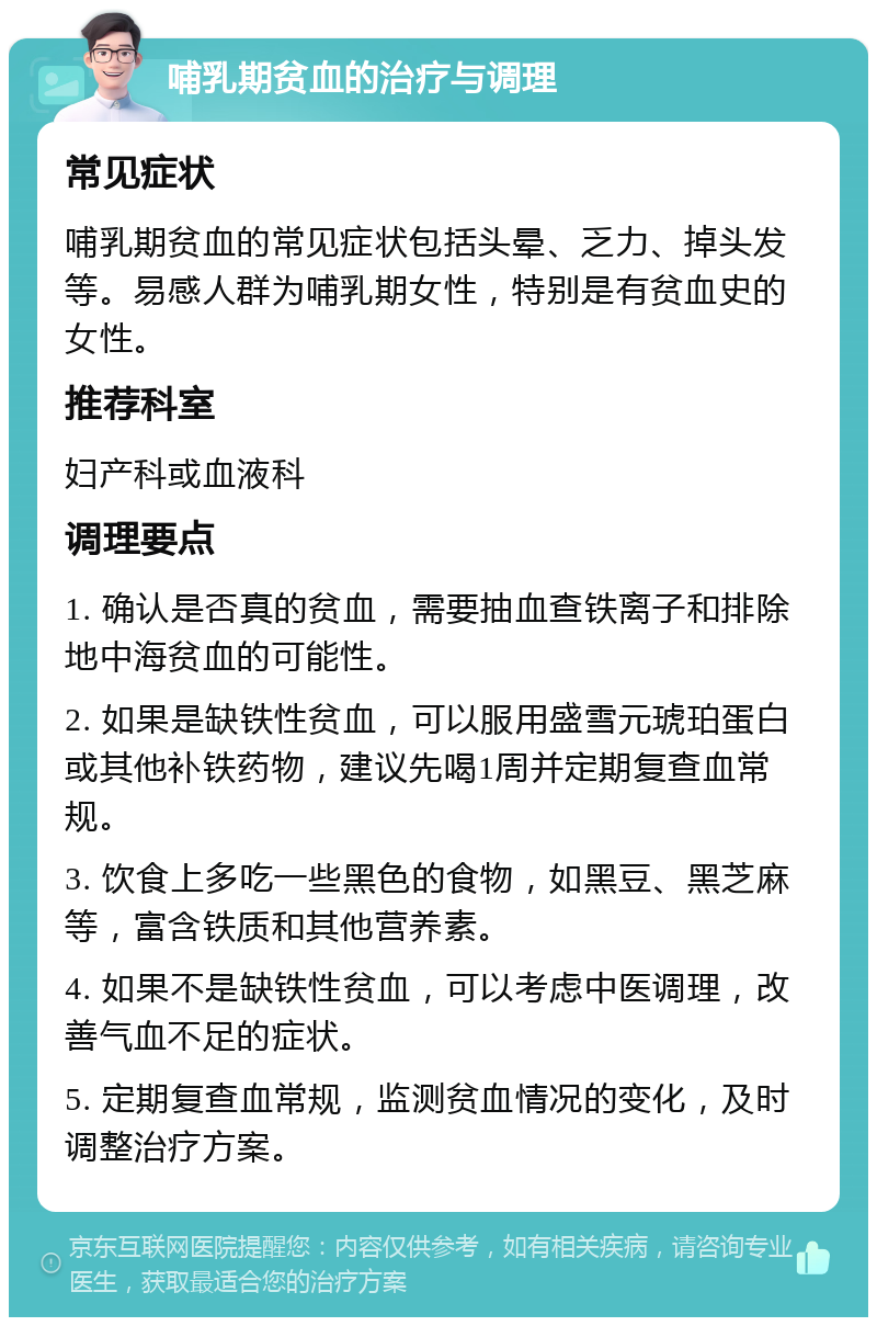 哺乳期贫血的治疗与调理 常见症状 哺乳期贫血的常见症状包括头晕、乏力、掉头发等。易感人群为哺乳期女性，特别是有贫血史的女性。 推荐科室 妇产科或血液科 调理要点 1. 确认是否真的贫血，需要抽血查铁离子和排除地中海贫血的可能性。 2. 如果是缺铁性贫血，可以服用盛雪元琥珀蛋白或其他补铁药物，建议先喝1周并定期复查血常规。 3. 饮食上多吃一些黑色的食物，如黑豆、黑芝麻等，富含铁质和其他营养素。 4. 如果不是缺铁性贫血，可以考虑中医调理，改善气血不足的症状。 5. 定期复查血常规，监测贫血情况的变化，及时调整治疗方案。