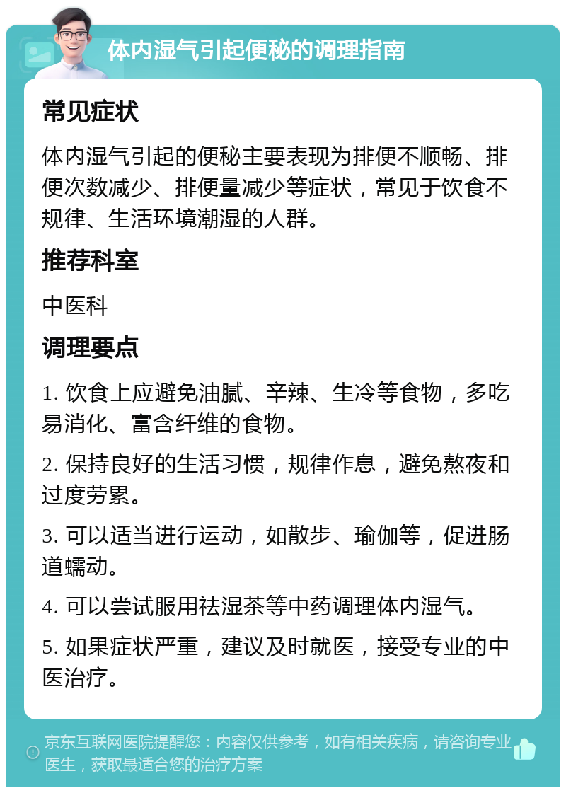 体内湿气引起便秘的调理指南 常见症状 体内湿气引起的便秘主要表现为排便不顺畅、排便次数减少、排便量减少等症状，常见于饮食不规律、生活环境潮湿的人群。 推荐科室 中医科 调理要点 1. 饮食上应避免油腻、辛辣、生冷等食物，多吃易消化、富含纤维的食物。 2. 保持良好的生活习惯，规律作息，避免熬夜和过度劳累。 3. 可以适当进行运动，如散步、瑜伽等，促进肠道蠕动。 4. 可以尝试服用祛湿茶等中药调理体内湿气。 5. 如果症状严重，建议及时就医，接受专业的中医治疗。