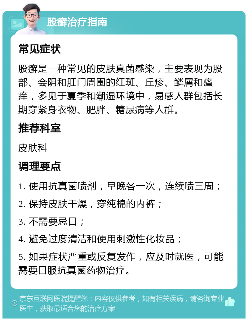 股癣治疗指南 常见症状 股癣是一种常见的皮肤真菌感染，主要表现为股部、会阴和肛门周围的红斑、丘疹、鳞屑和瘙痒，多见于夏季和潮湿环境中，易感人群包括长期穿紧身衣物、肥胖、糖尿病等人群。 推荐科室 皮肤科 调理要点 1. 使用抗真菌喷剂，早晚各一次，连续喷三周； 2. 保持皮肤干燥，穿纯棉的内裤； 3. 不需要忌口； 4. 避免过度清洁和使用刺激性化妆品； 5. 如果症状严重或反复发作，应及时就医，可能需要口服抗真菌药物治疗。