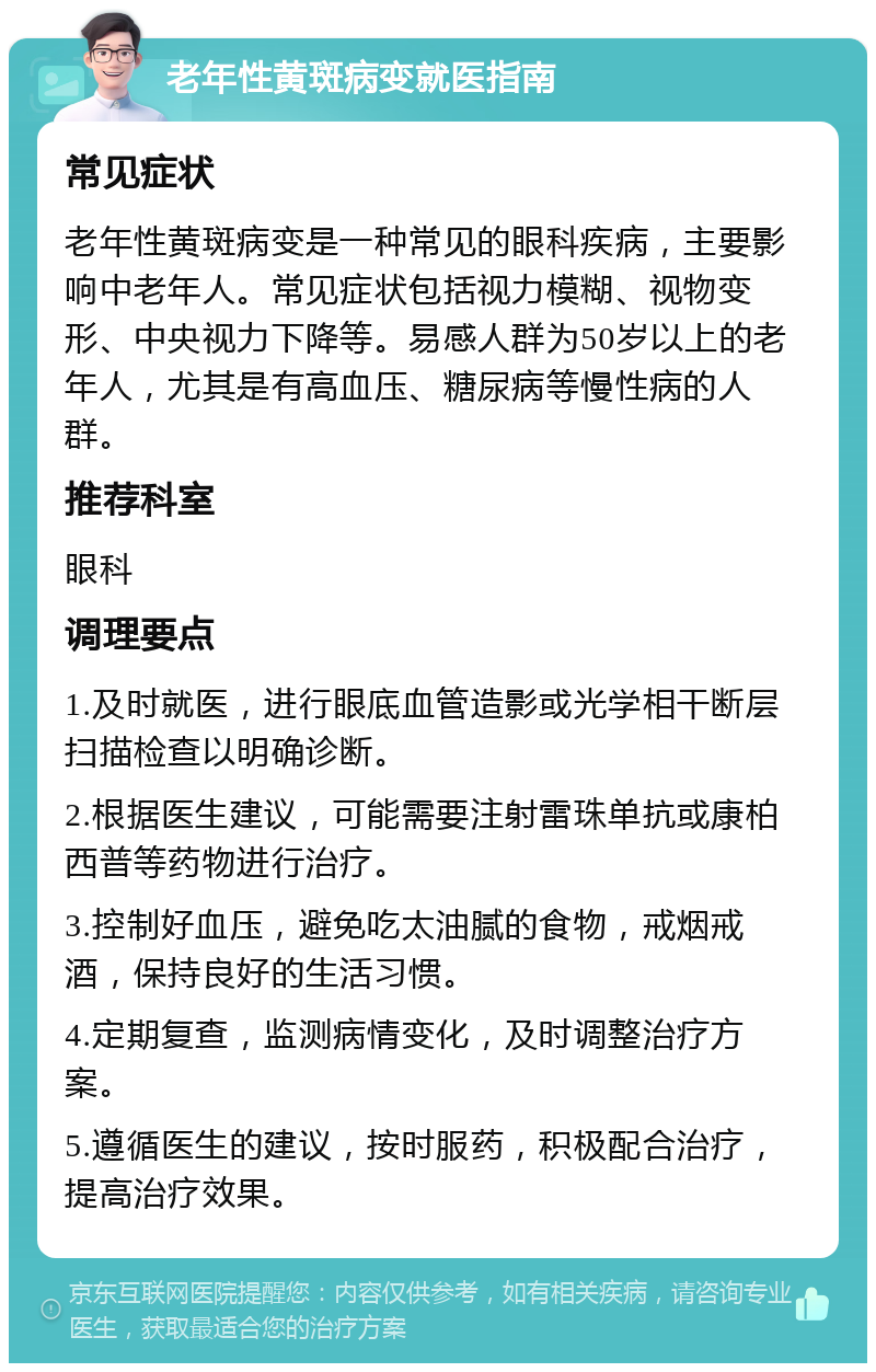 老年性黄斑病变就医指南 常见症状 老年性黄斑病变是一种常见的眼科疾病，主要影响中老年人。常见症状包括视力模糊、视物变形、中央视力下降等。易感人群为50岁以上的老年人，尤其是有高血压、糖尿病等慢性病的人群。 推荐科室 眼科 调理要点 1.及时就医，进行眼底血管造影或光学相干断层扫描检查以明确诊断。 2.根据医生建议，可能需要注射雷珠单抗或康柏西普等药物进行治疗。 3.控制好血压，避免吃太油腻的食物，戒烟戒酒，保持良好的生活习惯。 4.定期复查，监测病情变化，及时调整治疗方案。 5.遵循医生的建议，按时服药，积极配合治疗，提高治疗效果。