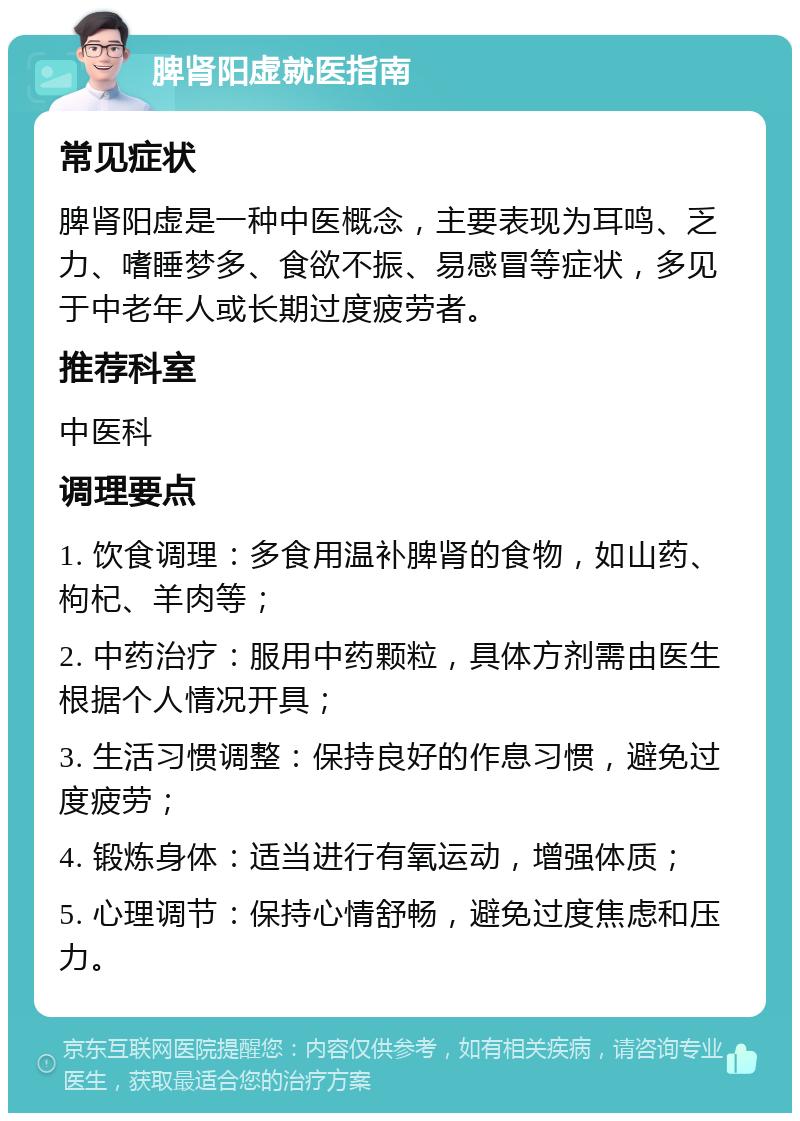 脾肾阳虚就医指南 常见症状 脾肾阳虚是一种中医概念，主要表现为耳鸣、乏力、嗜睡梦多、食欲不振、易感冒等症状，多见于中老年人或长期过度疲劳者。 推荐科室 中医科 调理要点 1. 饮食调理：多食用温补脾肾的食物，如山药、枸杞、羊肉等； 2. 中药治疗：服用中药颗粒，具体方剂需由医生根据个人情况开具； 3. 生活习惯调整：保持良好的作息习惯，避免过度疲劳； 4. 锻炼身体：适当进行有氧运动，增强体质； 5. 心理调节：保持心情舒畅，避免过度焦虑和压力。