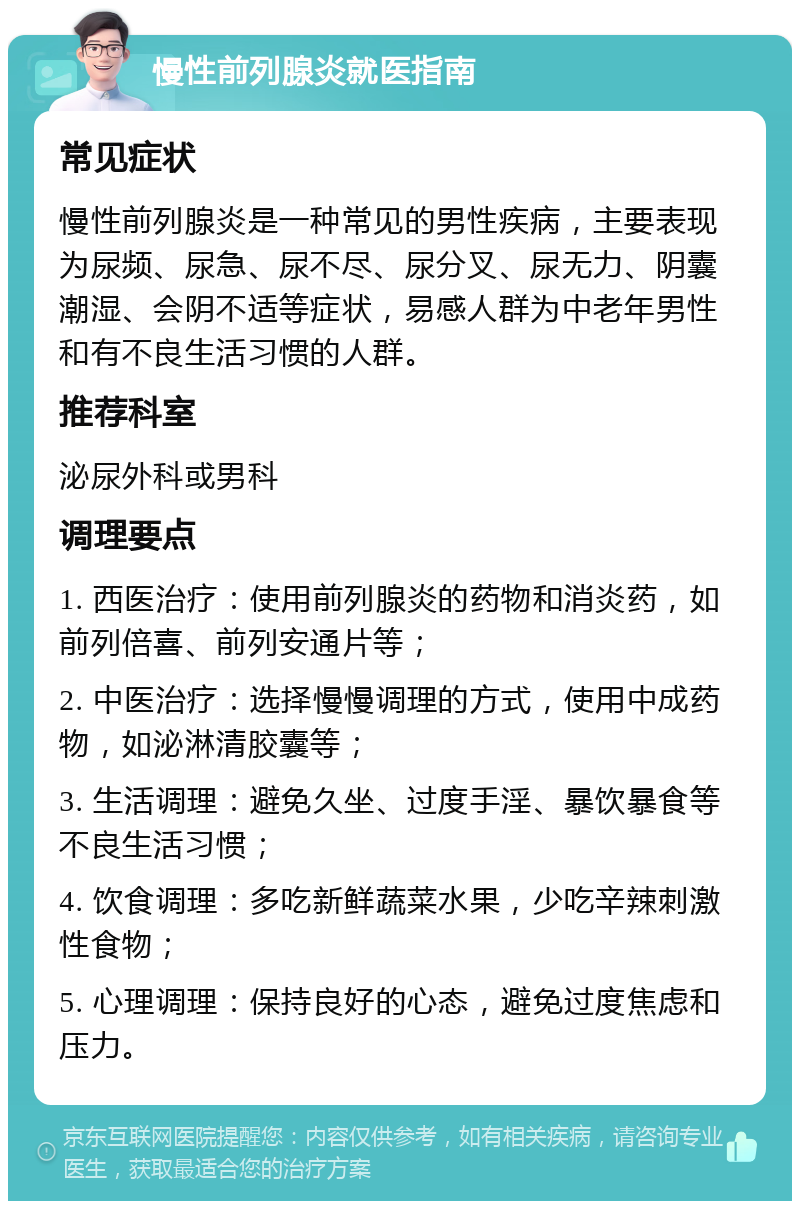 慢性前列腺炎就医指南 常见症状 慢性前列腺炎是一种常见的男性疾病，主要表现为尿频、尿急、尿不尽、尿分叉、尿无力、阴囊潮湿、会阴不适等症状，易感人群为中老年男性和有不良生活习惯的人群。 推荐科室 泌尿外科或男科 调理要点 1. 西医治疗：使用前列腺炎的药物和消炎药，如前列倍喜、前列安通片等； 2. 中医治疗：选择慢慢调理的方式，使用中成药物，如泌淋清胶囊等； 3. 生活调理：避免久坐、过度手淫、暴饮暴食等不良生活习惯； 4. 饮食调理：多吃新鲜蔬菜水果，少吃辛辣刺激性食物； 5. 心理调理：保持良好的心态，避免过度焦虑和压力。