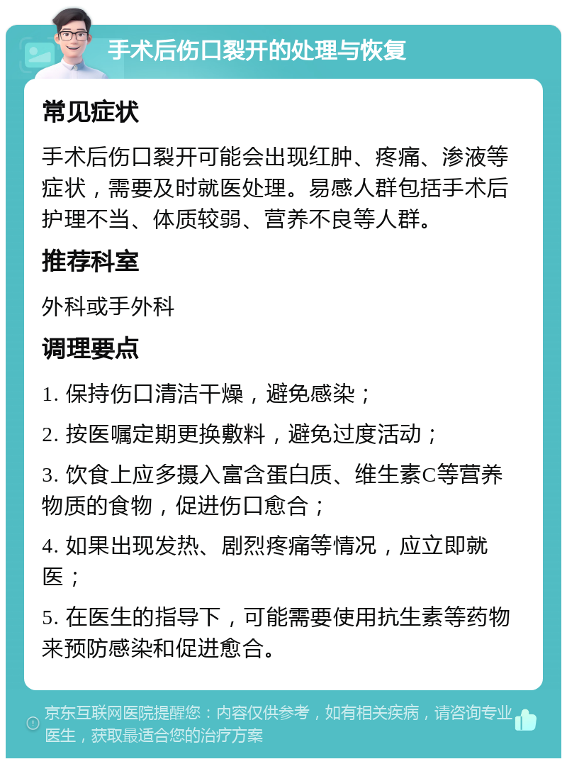 手术后伤口裂开的处理与恢复 常见症状 手术后伤口裂开可能会出现红肿、疼痛、渗液等症状，需要及时就医处理。易感人群包括手术后护理不当、体质较弱、营养不良等人群。 推荐科室 外科或手外科 调理要点 1. 保持伤口清洁干燥，避免感染； 2. 按医嘱定期更换敷料，避免过度活动； 3. 饮食上应多摄入富含蛋白质、维生素C等营养物质的食物，促进伤口愈合； 4. 如果出现发热、剧烈疼痛等情况，应立即就医； 5. 在医生的指导下，可能需要使用抗生素等药物来预防感染和促进愈合。